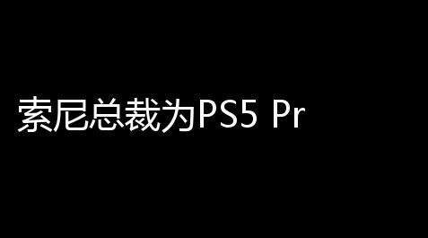 索尼总裁为PS5 Pro定价辩护：主要针对铁杆用户，未裸露负面影响_暗区开挂科技 全挂