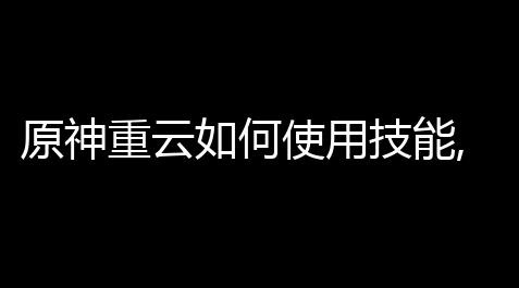 原神重云如何使用技能,原神重云角色值得培养吗详细介绍_恋与制作人脚本